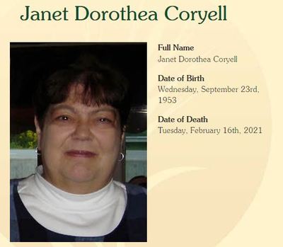Janet Coryell
Janet Dorothea Coryell, age 67, of Erie passed away Tuesday, February 16, 2021 at Western Reserve Senior Living.  She was born in Erie, on September 23, 1953, a daughter of the late David Harrison and Patricia Snyder Coryell. 

Janet attended Westlake Junior High and graduated from McDowell Senior High School in 1971.  She received her bachelor degree from Mansfield State University in Elementary Education. Janetâ€™s love of learning led her to take college courses her entire life. Her passion for reference a
Keywords: Janet Coryell